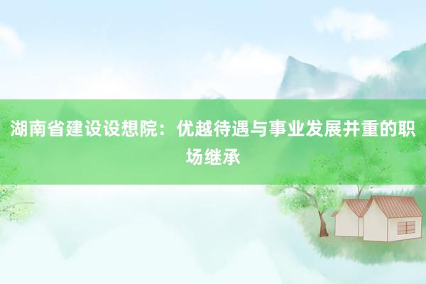 湖南省建设设想院：优越待遇与事业发展并重的职场继承